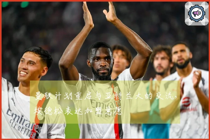 曼联计划重启与亚特兰大的交流，埃德松表达加盟意愿