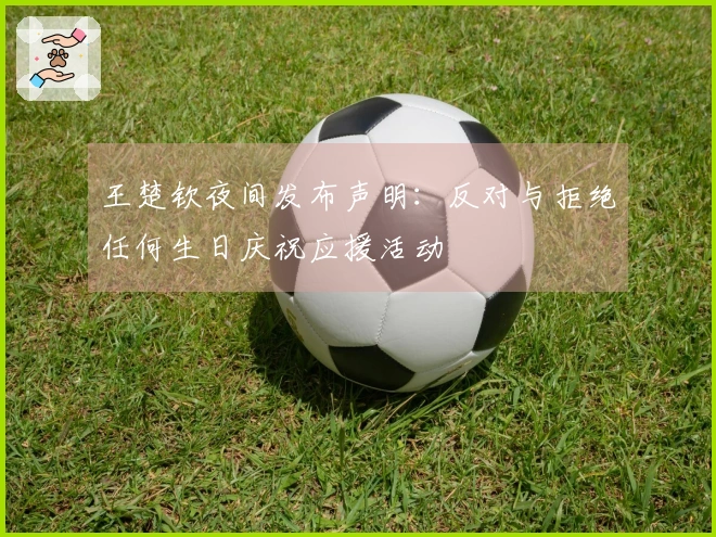 王楚钦夜间发布声明：反对与拒绝任何生日庆祝应援活动